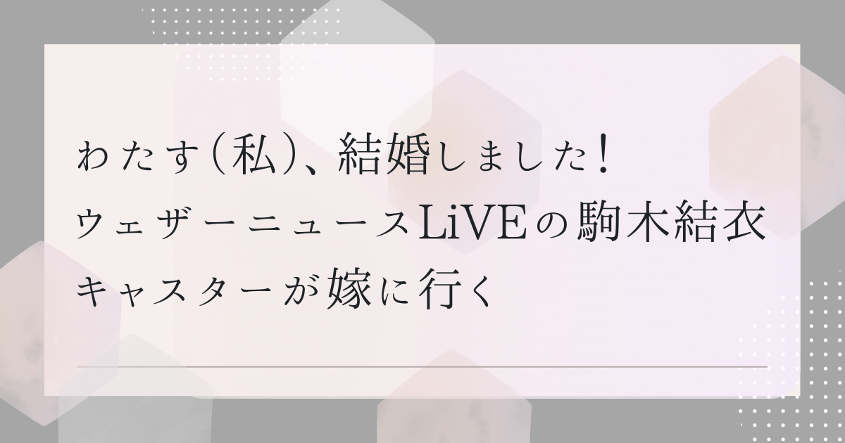 わたす（私）、結婚しました！　ウェザーニュースLiVEの駒木結衣キャスターが嫁に行く