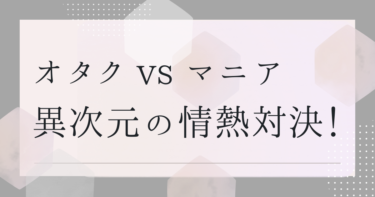 オタク vs マニア　異次元の情熱対決！